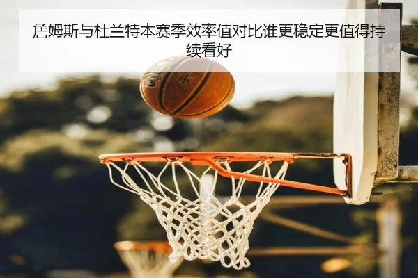 詹姆斯与杜兰特本赛季效率值对比谁更稳定更值得持续看好