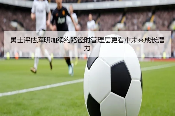 勇士评估库明加续约路径时管理层更看重未来成长潜力